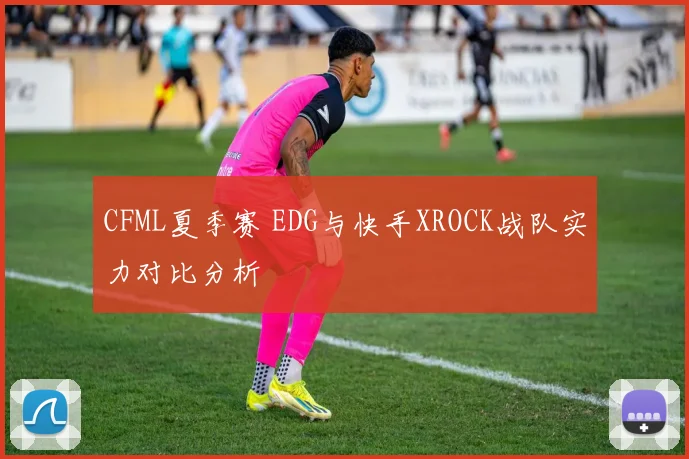 CFML夏季赛 EDG与快手XROCK战队实力对比分析