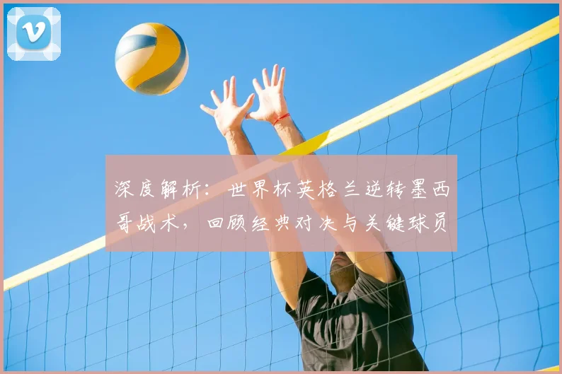 深度解析：世界杯英格兰逆转墨西哥战术，回顾经典对决与关键球员
