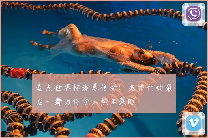 盘点世界杯谢幕传奇：老将们的最后一舞为何令人热泪盈眶
