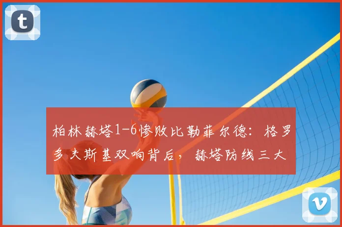 柏林赫塔1-6惨败比勒菲尔德：格罗多夫斯基双响背后，赫塔防线三大漏洞深度解析
