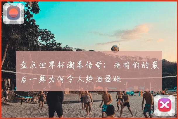 盘点世界杯谢幕传奇：老将们的最后一舞为何令人热泪盈眶