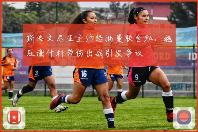 斯洛文尼亚主帅怒批曼联自私，施压谢什科带伤出战引发争议
