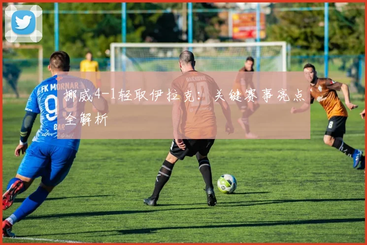 挪威4-1轻取伊拉克：关键赛事亮点全解析
