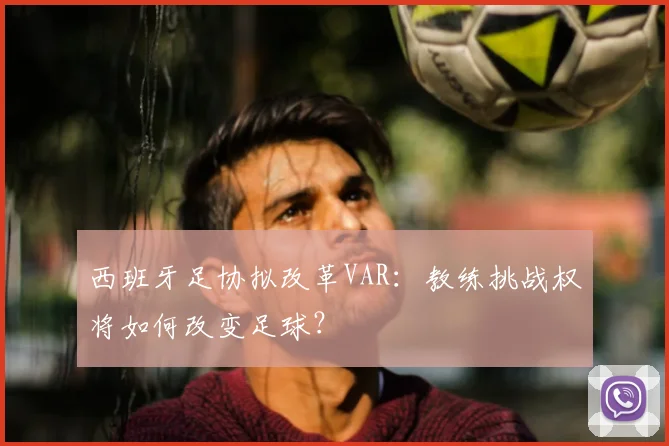 西班牙足协拟改革VAR：教练挑战权将如何改变足球？