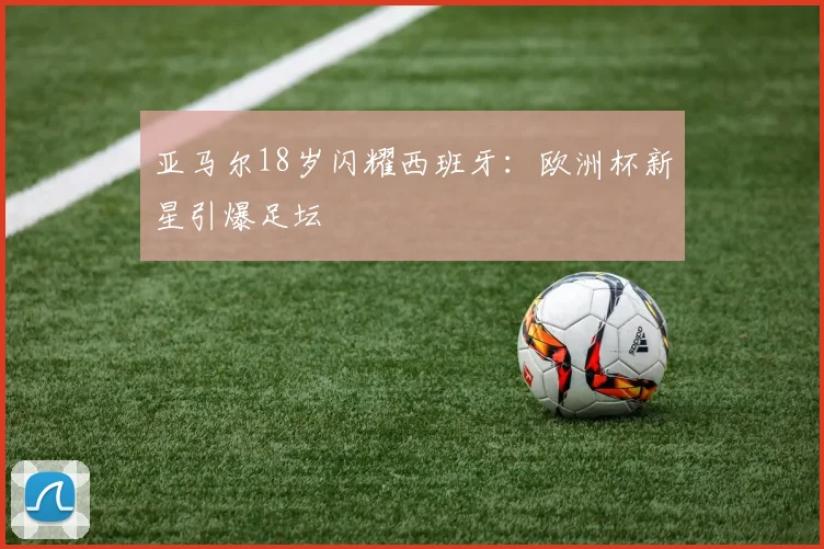 亚马尔18岁闪耀西班牙：欧洲杯新星引爆足坛