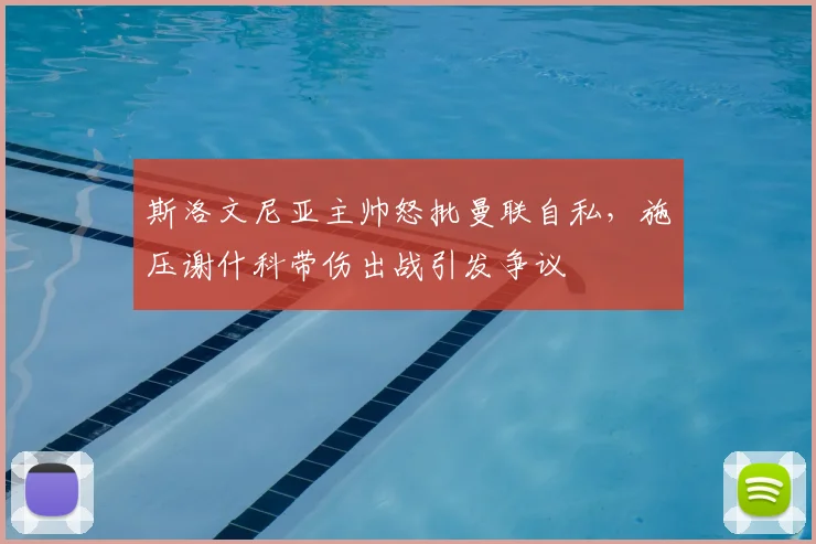 斯洛文尼亚主帅怒批曼联自私，施压谢什科带伤出战引发争议