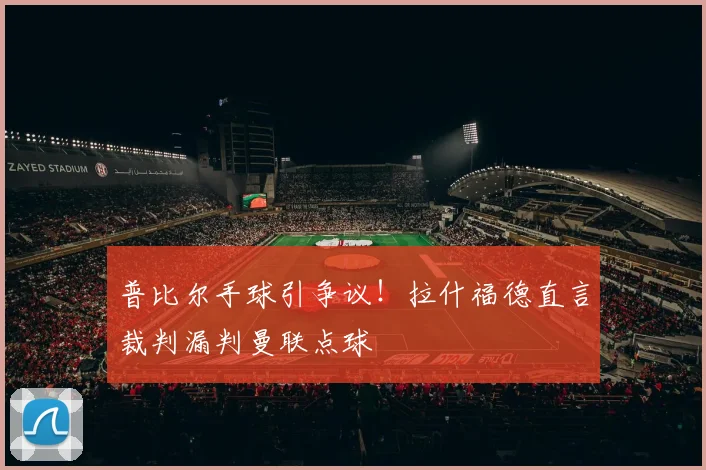 普比尔手球引争议！拉什福德直言裁判漏判曼联点球